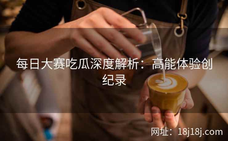 每日大赛吃瓜深度解析：高能体验创纪录