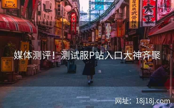 媒体测评！测试服P站入口大神齐聚
