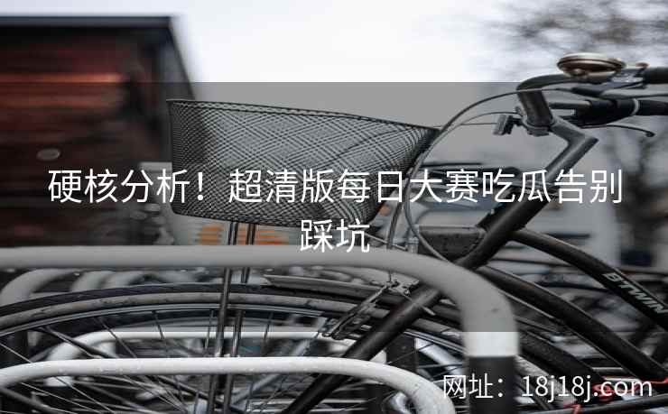 硬核分析！超清版每日大赛吃瓜告别踩坑