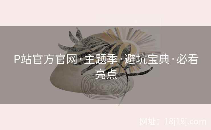 P站官方官网·主题季·避坑宝典·必看亮点