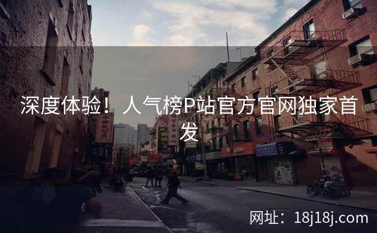 深度体验！人气榜P站官方官网独家首发