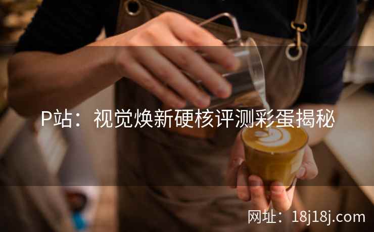 P站：视觉焕新硬核评测彩蛋揭秘