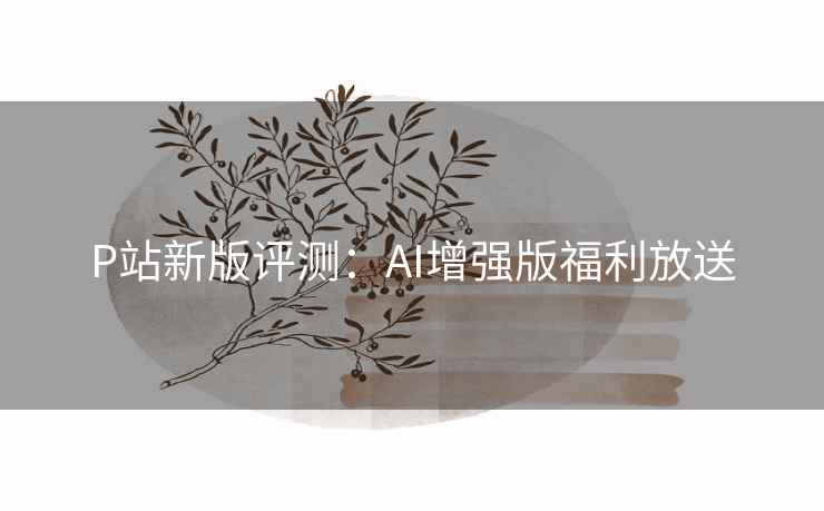 P站新版评测：AI增强版福利放送