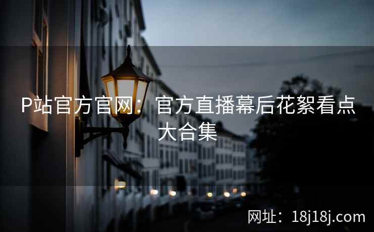 P站官方官网：官方直播幕后花絮看点大合集