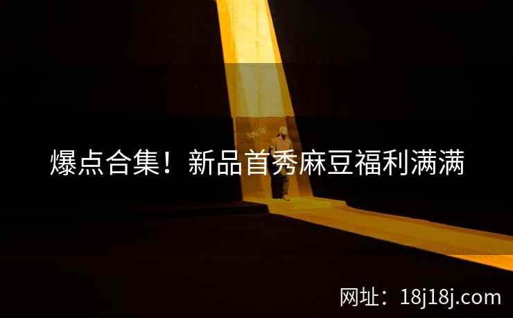 爆点合集！新品首秀麻豆福利满满