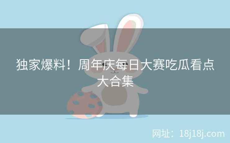 独家爆料！周年庆每日大赛吃瓜看点大合集