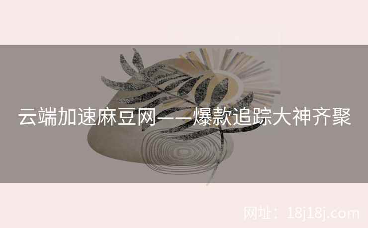 云端加速麻豆网——爆款追踪大神齐聚