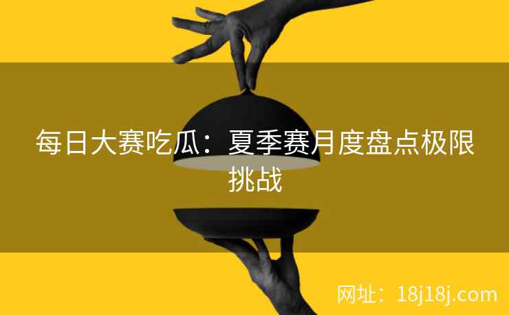 每日大赛吃瓜：夏季赛月度盘点极限挑战