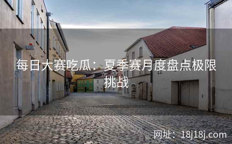 每日大赛吃瓜：夏季赛月度盘点极限挑战