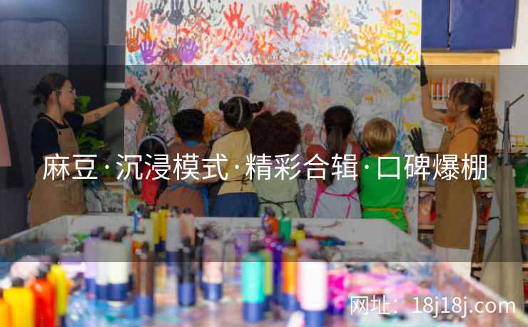 麻豆·沉浸模式·精彩合辑·口碑爆棚