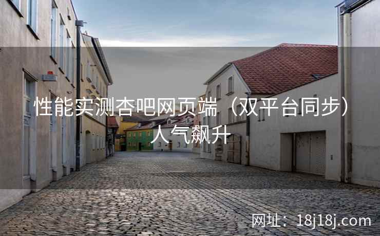 性能实测杏吧网页端（双平台同步）人气飙升