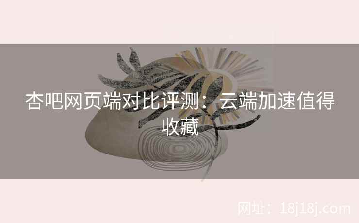 杏吧网页端对比评测：云端加速值得收藏