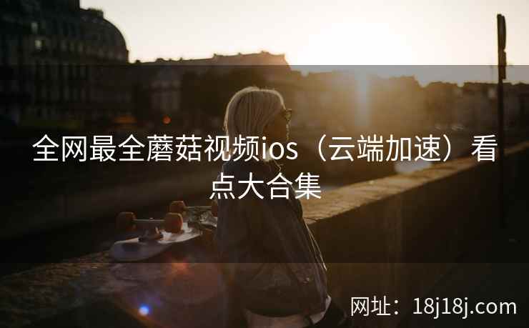 全网最全蘑菇视频ios（云端加速）看点大合集