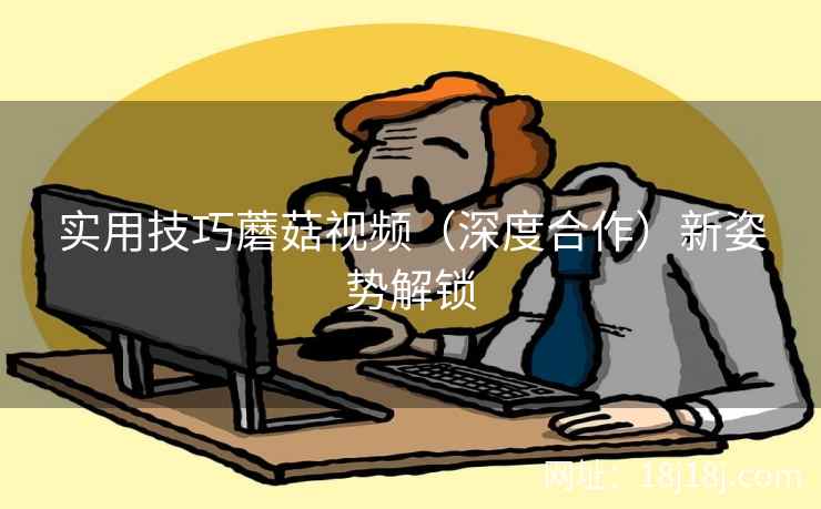 实用技巧蘑菇视频（深度合作）新姿势解锁