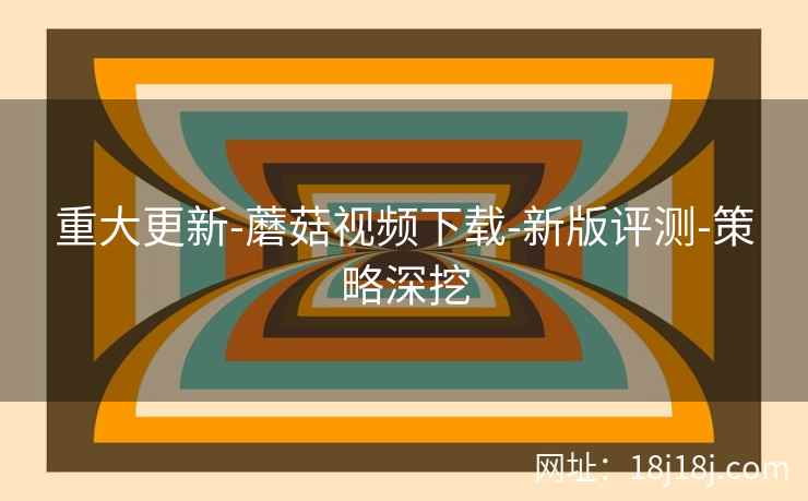 重大更新-蘑菇视频下载-新版评测-策略深挖